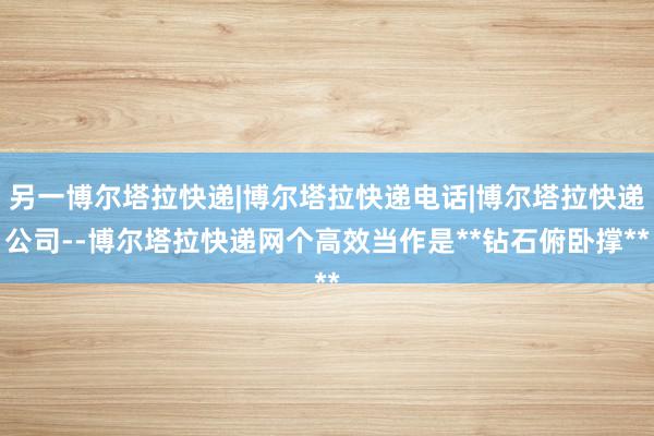 另一博尔塔拉快递|博尔塔拉快递电话|博尔塔拉快递公司--博尔塔拉快递网个高效当作是**钻石俯卧撑**