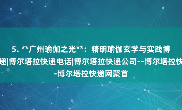 5. **广州瑜伽之光**:精明瑜伽玄学与实践博尔塔拉快递|博尔塔拉快递电话|博尔塔拉快递公司--博尔塔拉快递网聚首