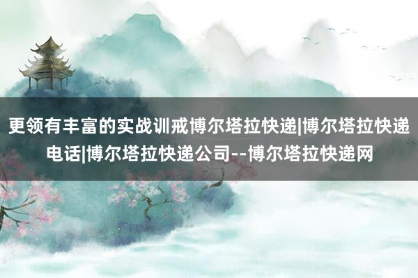 更领有丰富的实战训戒博尔塔拉快递|博尔塔拉快递电话|博尔塔拉快递公司--博尔塔拉快递网