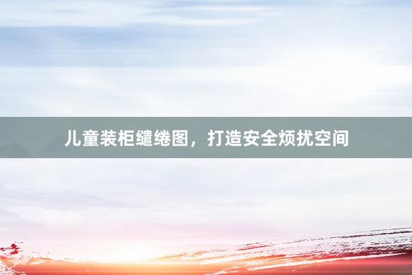 儿童装柜缱绻图，打造安全烦扰空间
