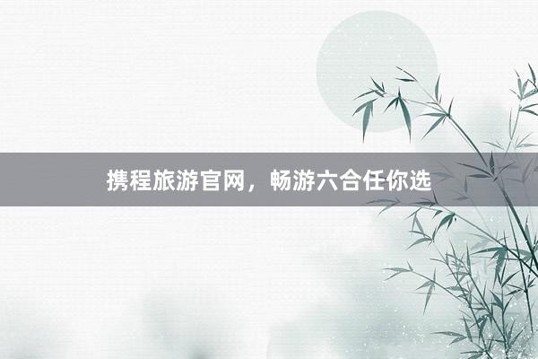 携程旅游官网，畅游六合任你选